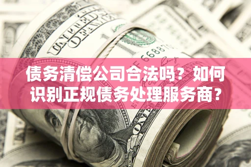 北京债务清偿公司合法吗？如何识别正规债务处理服务商？
