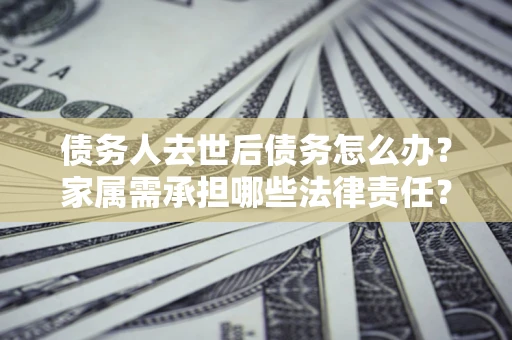 北京债务人去世后债务怎么办？家属需承担哪些法律责任？